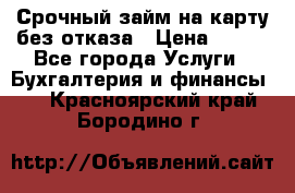 Срочный займ на карту без отказа › Цена ­ 500 - Все города Услуги » Бухгалтерия и финансы   . Красноярский край,Бородино г.